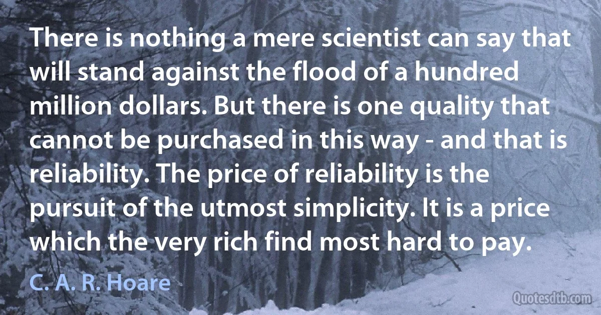 There is nothing a mere scientist can say that will stand against the flood of a hundred million dollars. But there is one quality that cannot be purchased in this way - and that is reliability. The price of reliability is the pursuit of the utmost simplicity. It is a price which the very rich find most hard to pay. (C. A. R. Hoare)