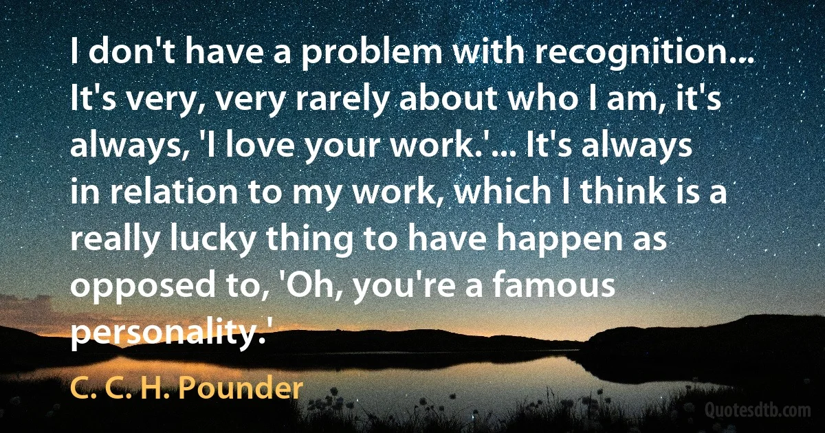 I don't have a problem with recognition... It's very, very rarely about who I am, it's always, 'I love your work.'... It's always in relation to my work, which I think is a really lucky thing to have happen as opposed to, 'Oh, you're a famous personality.' (C. C. H. Pounder)