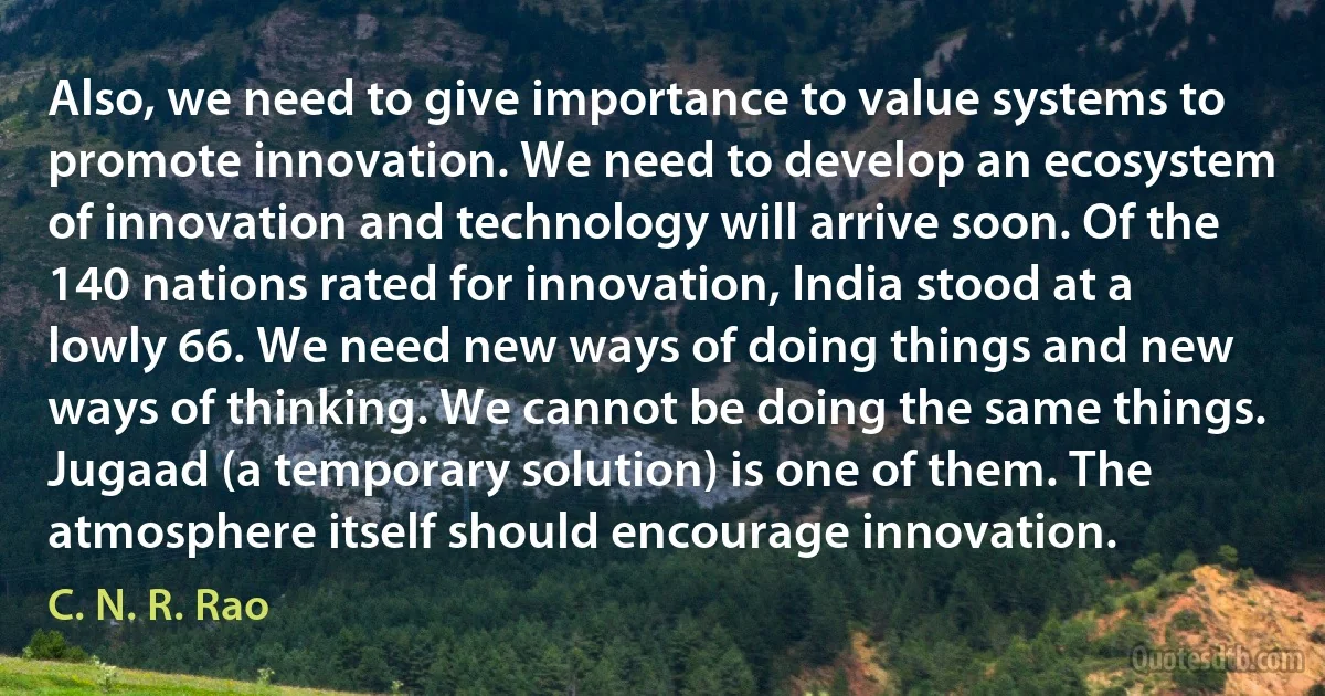 Also, we need to give importance to value systems to promote innovation. We need to develop an ecosystem of innovation and technology will arrive soon. Of the 140 nations rated for innovation, India stood at a lowly 66. We need new ways of doing things and new ways of thinking. We cannot be doing the same things. Jugaad (a temporary solution) is one of them. The atmosphere itself should encourage innovation. (C. N. R. Rao)