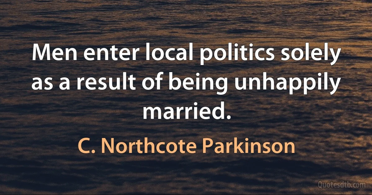 Men enter local politics solely as a result of being unhappily married. (C. Northcote Parkinson)