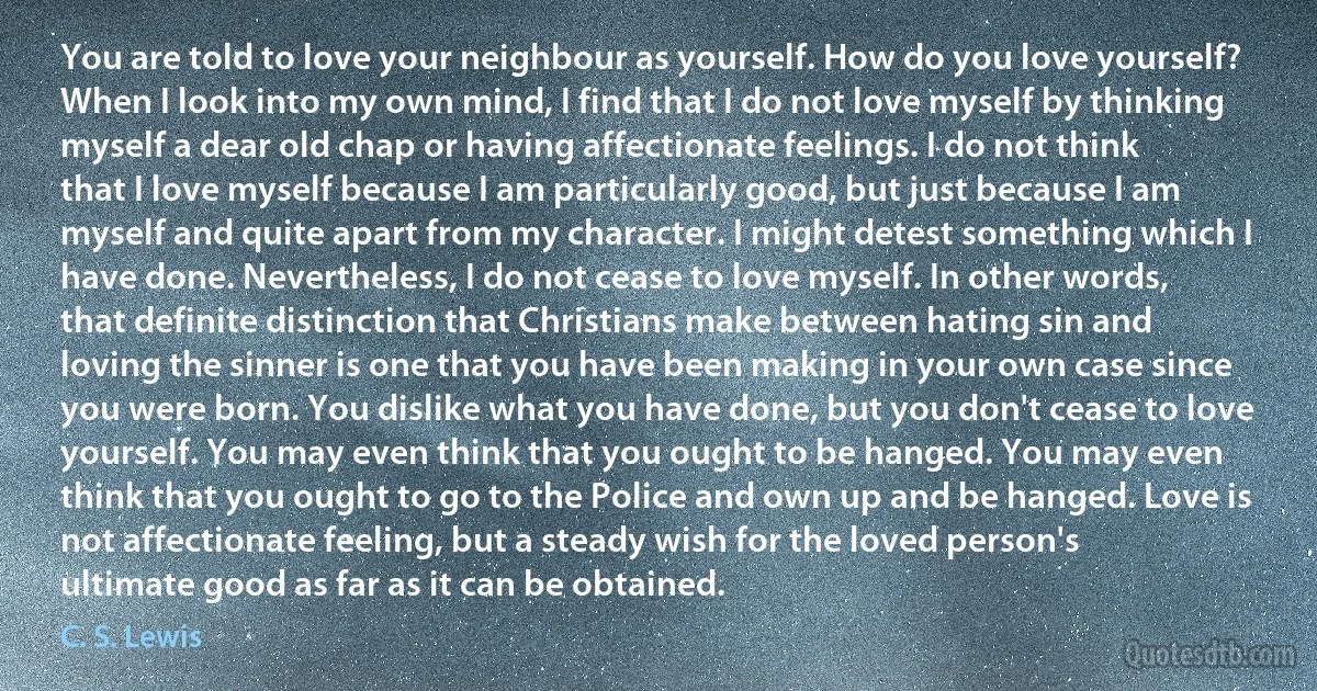 You are told to love your neighbour as yourself. How do you love yourself? When I look into my own mind, I find that I do not love myself by thinking myself a dear old chap or having affectionate feelings. I do not think that I love myself because I am particularly good, but just because I am myself and quite apart from my character. I might detest something which I have done. Nevertheless, I do not cease to love myself. In other words, that definite distinction that Christians make between hating sin and loving the sinner is one that you have been making in your own case since you were born. You dislike what you have done, but you don't cease to love yourself. You may even think that you ought to be hanged. You may even think that you ought to go to the Police and own up and be hanged. Love is not affectionate feeling, but a steady wish for the loved person's ultimate good as far as it can be obtained. (C. S. Lewis)