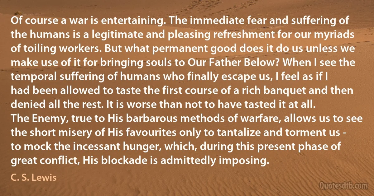 Of course a war is entertaining. The immediate fear and suffering of the humans is a legitimate and pleasing refreshment for our myriads of toiling workers. But what permanent good does it do us unless we make use of it for bringing souls to Our Father Below? When I see the temporal suffering of humans who finally escape us, I feel as if I had been allowed to taste the first course of a rich banquet and then denied all the rest. It is worse than not to have tasted it at all. The Enemy, true to His barbarous methods of warfare, allows us to see the short misery of His favourites only to tantalize and torment us - to mock the incessant hunger, which, during this present phase of great conflict, His blockade is admittedly imposing. (C. S. Lewis)