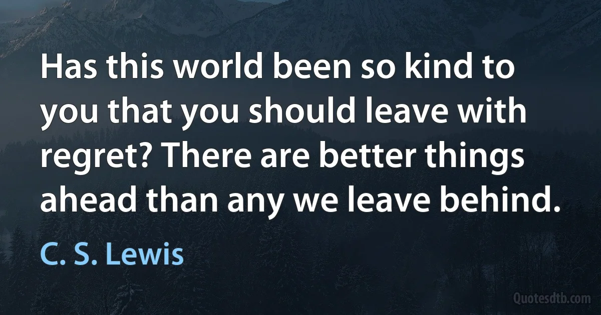 Has this world been so kind to you that you should leave with regret? There are better things ahead than any we leave behind. (C. S. Lewis)