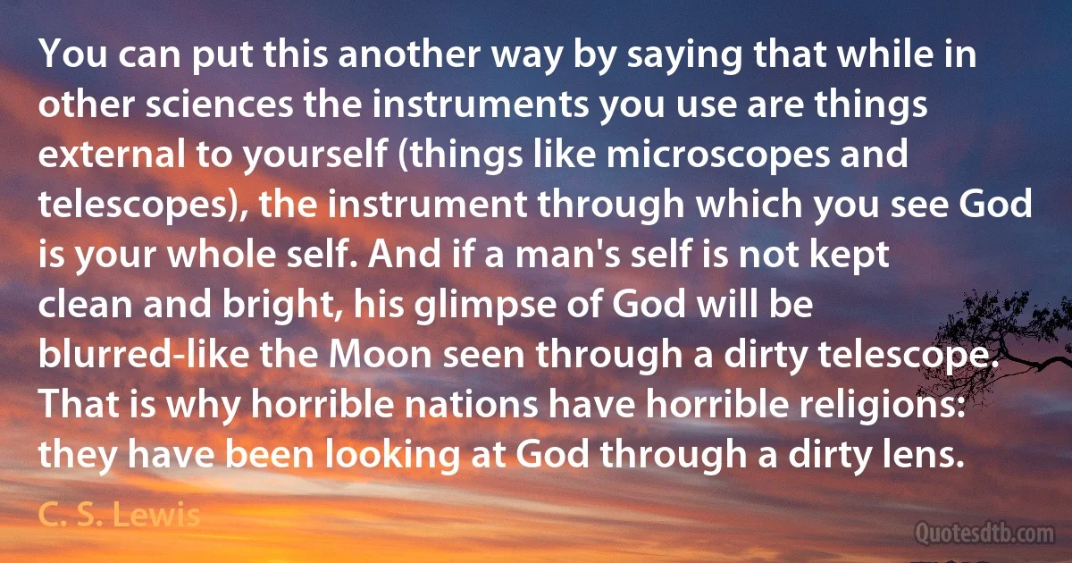 You can put this another way by saying that while in other sciences the instruments you use are things external to yourself (things like microscopes and telescopes), the instrument through which you see God is your whole self. And if a man's self is not kept clean and bright, his glimpse of God will be blurred-like the Moon seen through a dirty telescope. That is why horrible nations have horrible religions: they have been looking at God through a dirty lens. (C. S. Lewis)