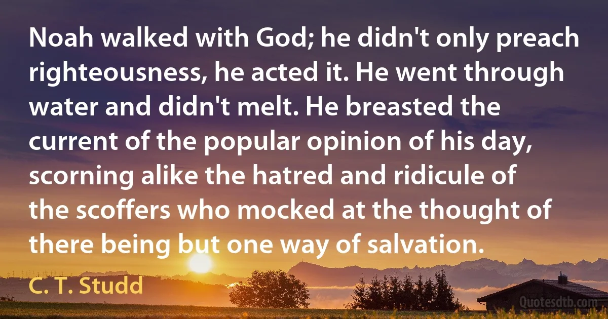 Noah walked with God; he didn't only preach righteousness, he acted it. He went through water and didn't melt. He breasted the current of the popular opinion of his day, scorning alike the hatred and ridicule of the scoffers who mocked at the thought of there being but one way of salvation. (C. T. Studd)