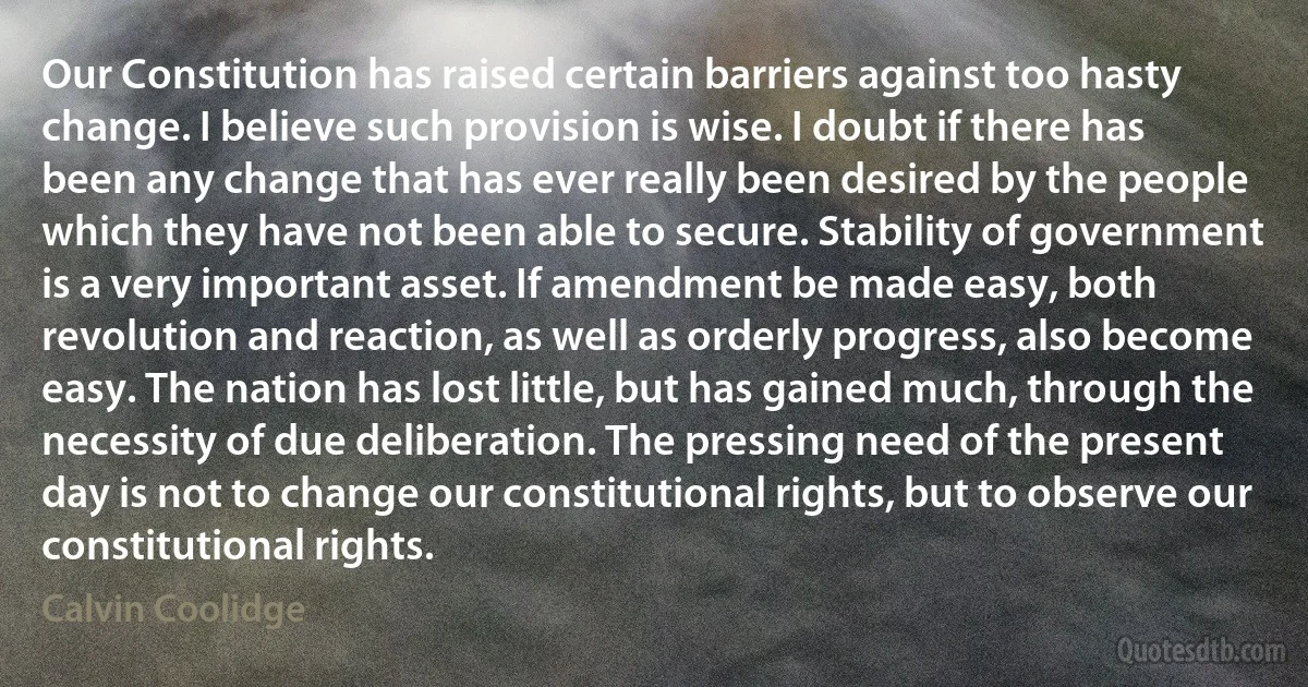 Our Constitution has raised certain barriers against too hasty change. I believe such provision is wise. I doubt if there has been any change that has ever really been desired by the people which they have not been able to secure. Stability of government is a very important asset. If amendment be made easy, both revolution and reaction, as well as orderly progress, also become easy. The nation has lost little, but has gained much, through the necessity of due deliberation. The pressing need of the present day is not to change our constitutional rights, but to observe our constitutional rights. (Calvin Coolidge)