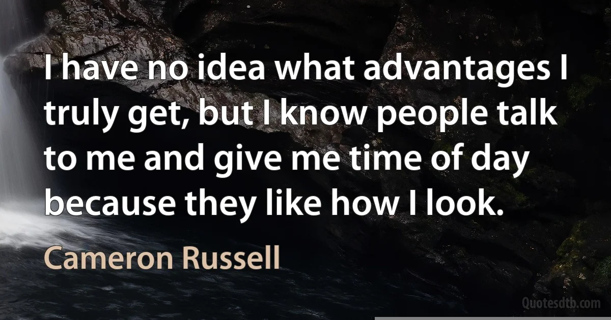 I have no idea what advantages I truly get, but I know people talk to me and give me time of day because they like how I look. (Cameron Russell)