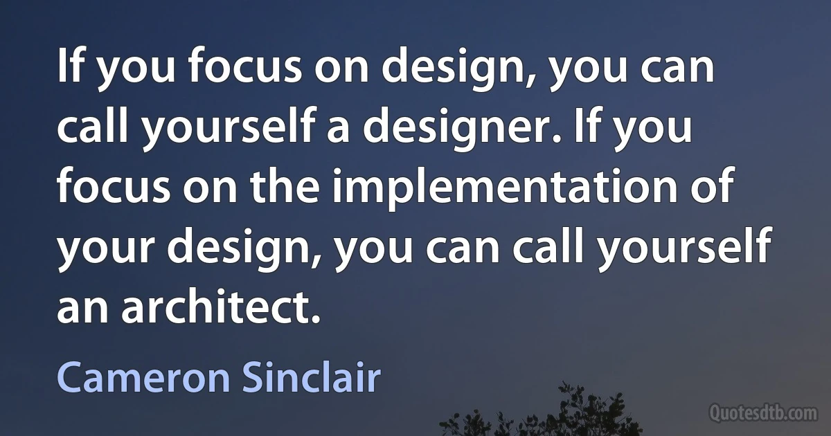 If you focus on design, you can call yourself a designer. If you focus on the implementation of your design, you can call yourself an architect. (Cameron Sinclair)