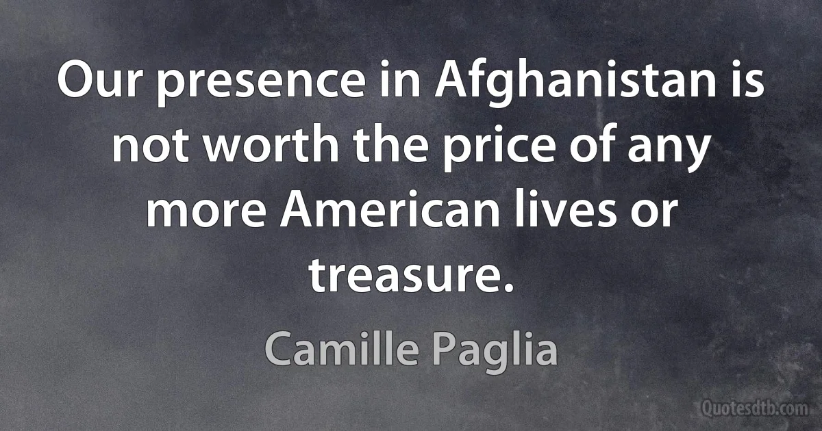 Our presence in Afghanistan is not worth the price of any more American lives or treasure. (Camille Paglia)