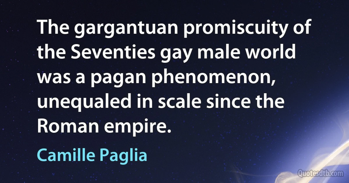 The gargantuan promiscuity of the Seventies gay male world was a pagan phenomenon, unequaled in scale since the Roman empire. (Camille Paglia)