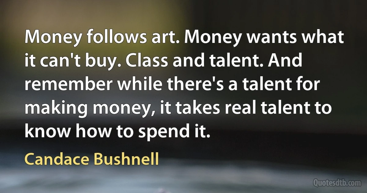 Money follows art. Money wants what it can't buy. Class and talent. And remember while there's a talent for making money, it takes real talent to know how to spend it. (Candace Bushnell)