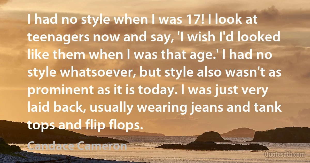 I had no style when I was 17! I look at teenagers now and say, 'I wish I'd looked like them when I was that age.' I had no style whatsoever, but style also wasn't as prominent as it is today. I was just very laid back, usually wearing jeans and tank tops and flip flops. (Candace Cameron)