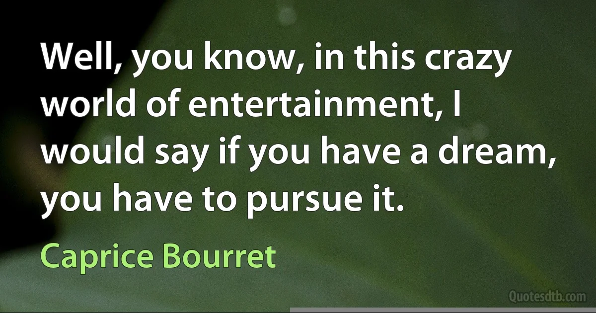 Well, you know, in this crazy world of entertainment, I would say if you have a dream, you have to pursue it. (Caprice Bourret)