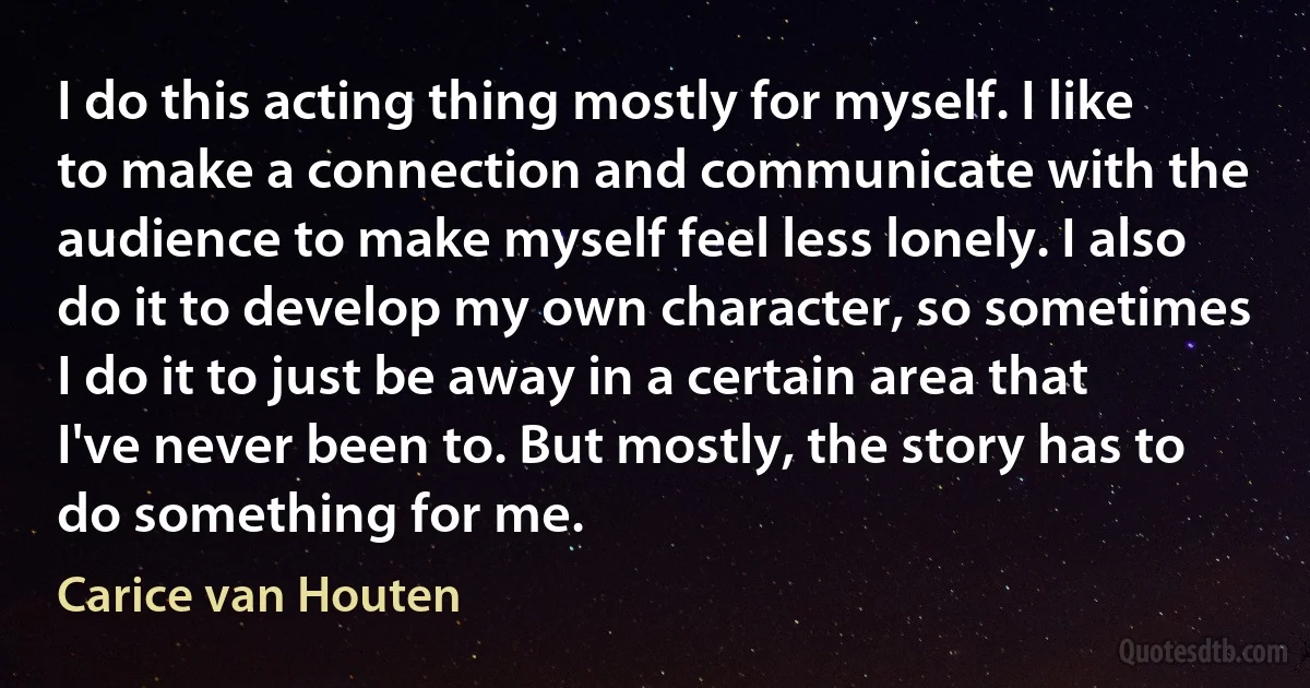 I do this acting thing mostly for myself. I like to make a connection and communicate with the audience to make myself feel less lonely. I also do it to develop my own character, so sometimes I do it to just be away in a certain area that I've never been to. But mostly, the story has to do something for me. (Carice van Houten)