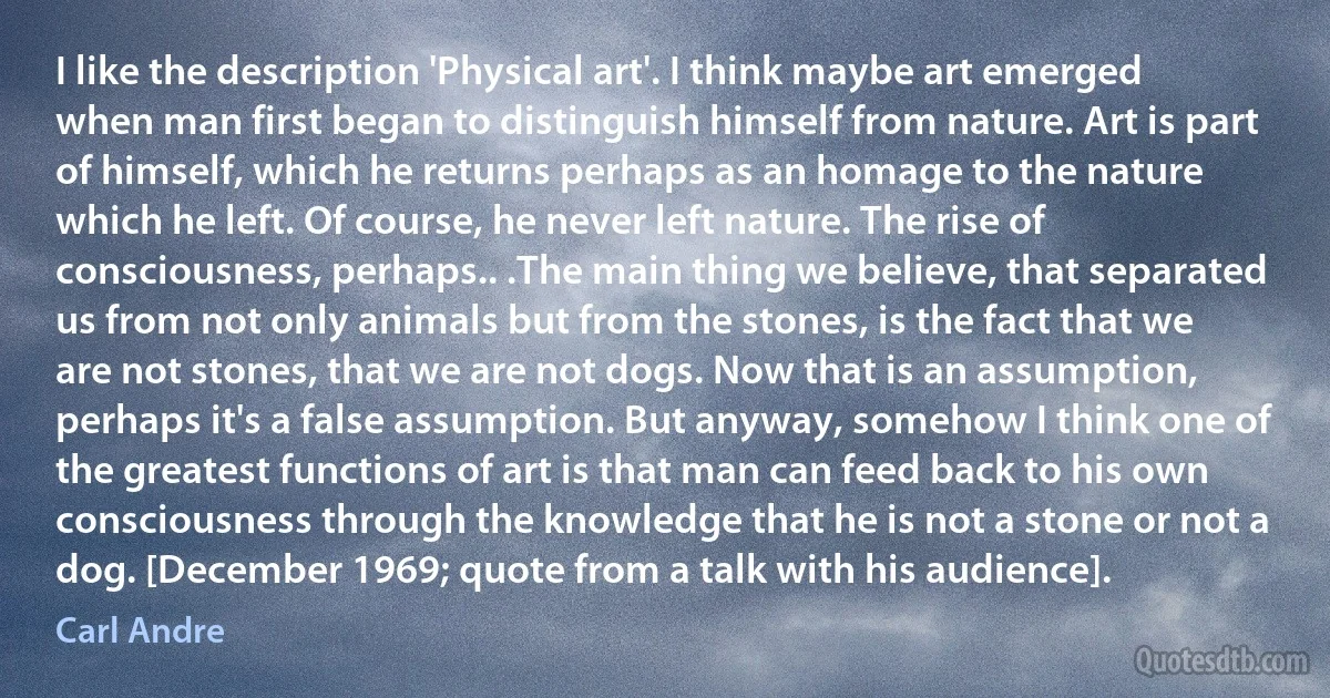 I like the description 'Physical art'. I think maybe art emerged when man first began to distinguish himself from nature. Art is part of himself, which he returns perhaps as an homage to the nature which he left. Of course, he never left nature. The rise of consciousness, perhaps.. .The main thing we believe, that separated us from not only animals but from the stones, is the fact that we are not stones, that we are not dogs. Now that is an assumption, perhaps it's a false assumption. But anyway, somehow I think one of the greatest functions of art is that man can feed back to his own consciousness through the knowledge that he is not a stone or not a dog. [December 1969; quote from a talk with his audience]. (Carl Andre)