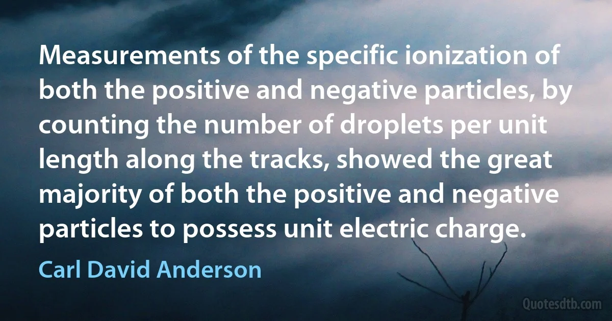 Measurements of the specific ionization of both the positive and negative particles, by counting the number of droplets per unit length along the tracks, showed the great majority of both the positive and negative particles to possess unit electric charge. (Carl David Anderson)