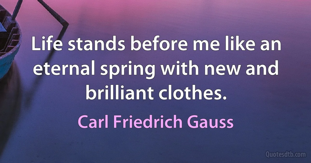 Life stands before me like an eternal spring with new and brilliant clothes. (Carl Friedrich Gauss)