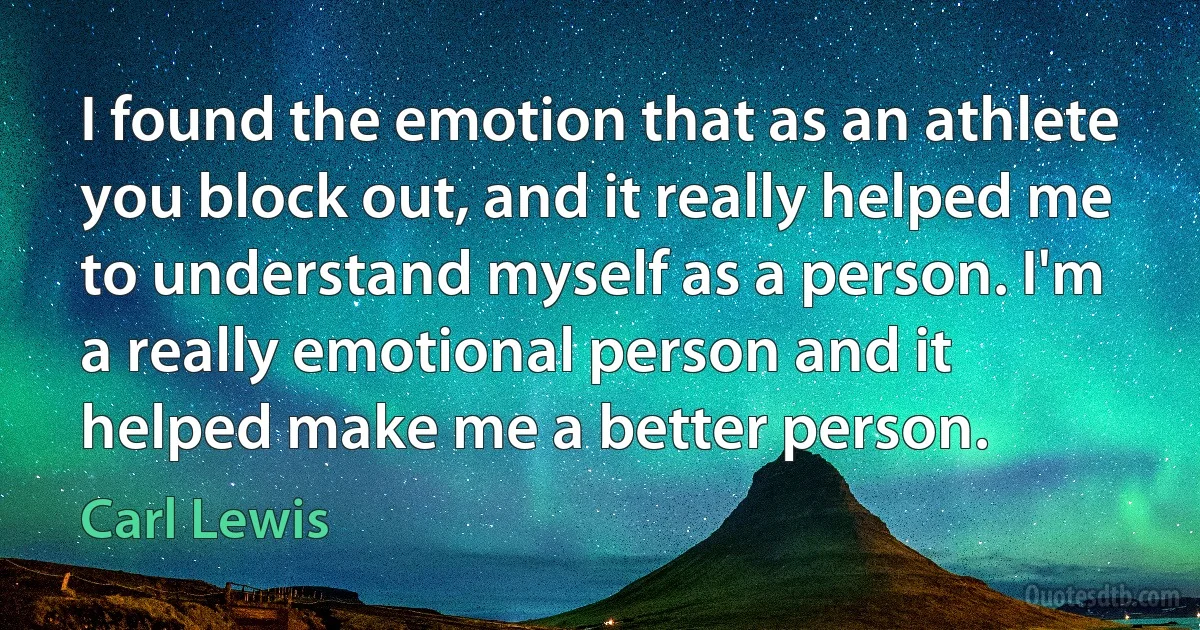 I found the emotion that as an athlete you block out, and it really helped me to understand myself as a person. I'm a really emotional person and it helped make me a better person. (Carl Lewis)