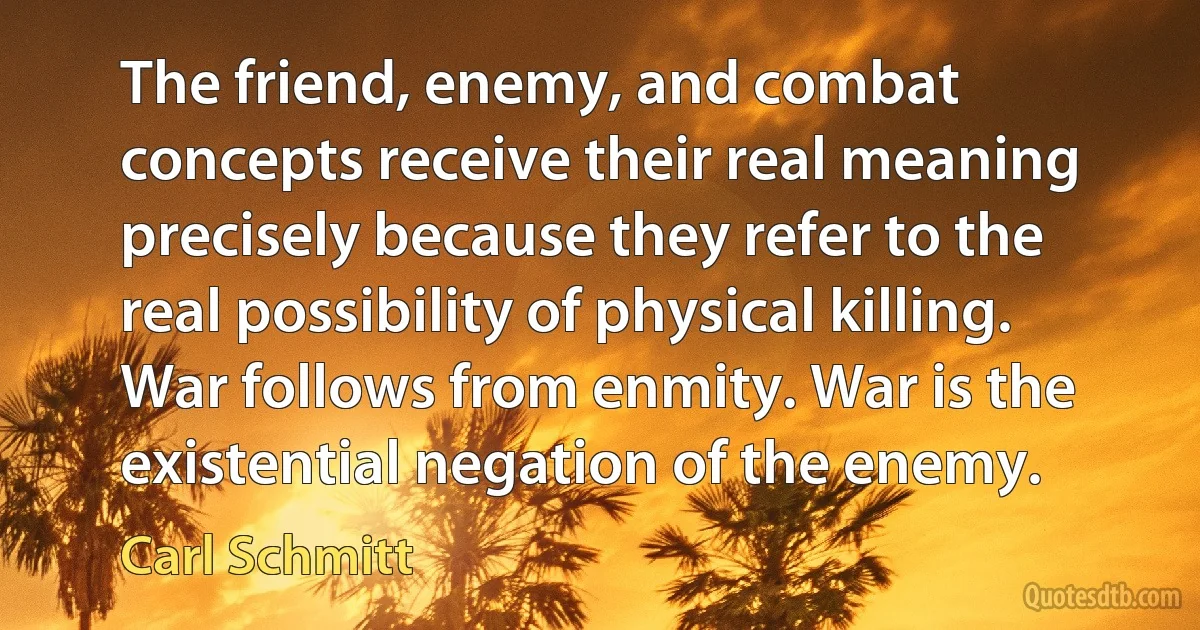 The friend, enemy, and combat concepts receive their real meaning precisely because they refer to the real possibility of physical killing. War follows from enmity. War is the existential negation of the enemy. (Carl Schmitt)