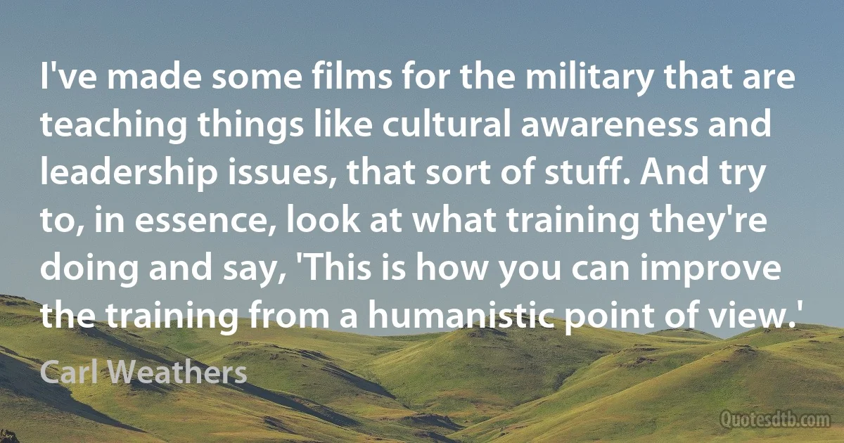 I've made some films for the military that are teaching things like cultural awareness and leadership issues, that sort of stuff. And try to, in essence, look at what training they're doing and say, 'This is how you can improve the training from a humanistic point of view.' (Carl Weathers)