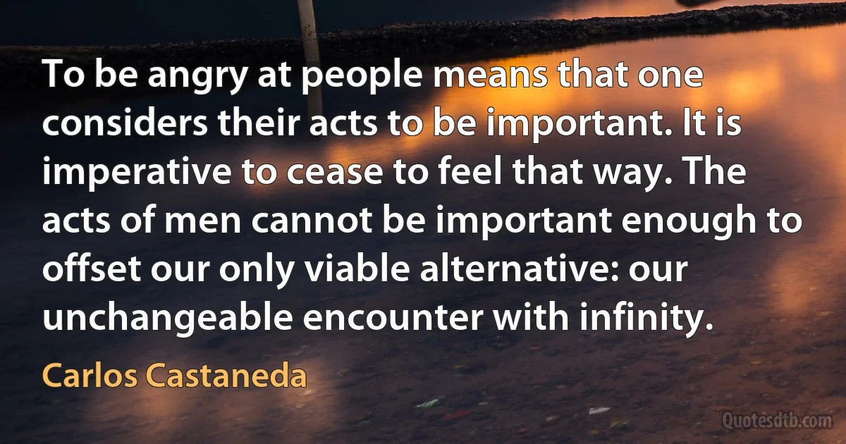 To be angry at people means that one considers their acts to be important. It is imperative to cease to feel that way. The acts of men cannot be important enough to offset our only viable alternative: our unchangeable encounter with infinity. (Carlos Castaneda)