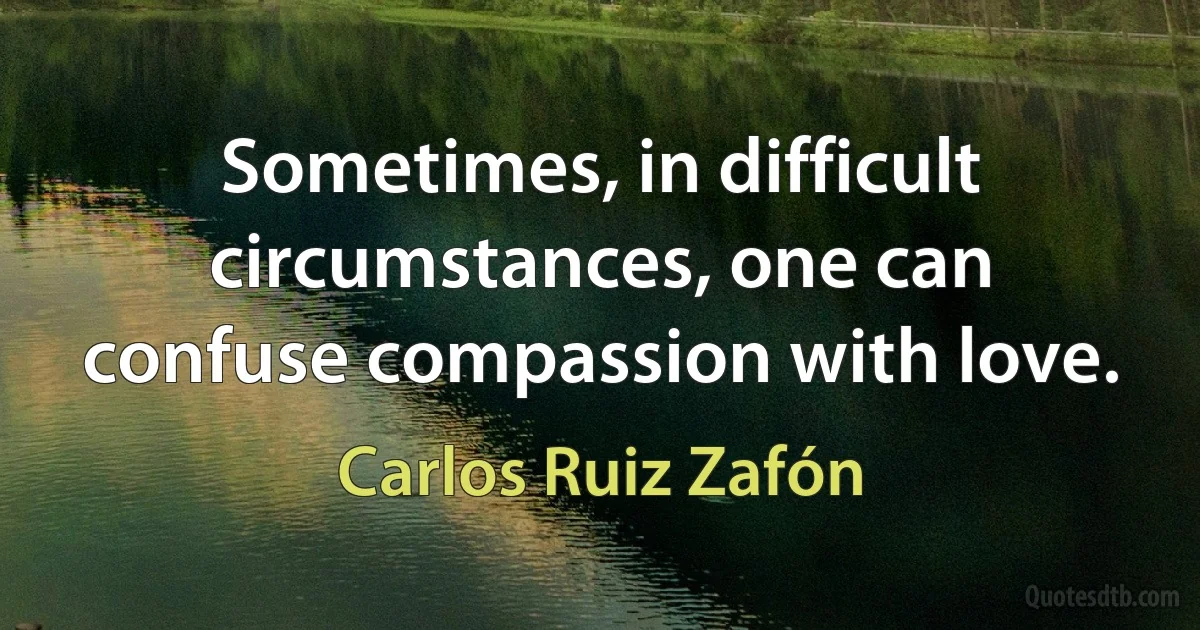 Sometimes, in difficult circumstances, one can confuse compassion with love. (Carlos Ruiz Zafón)