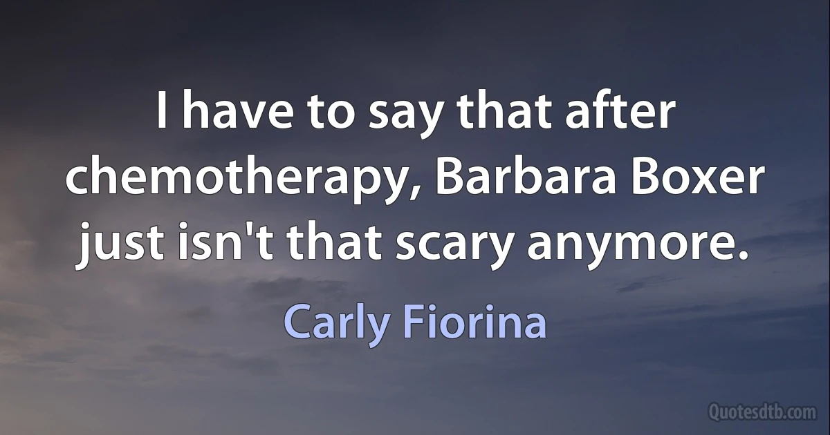 I have to say that after chemotherapy, Barbara Boxer just isn't that scary anymore. (Carly Fiorina)