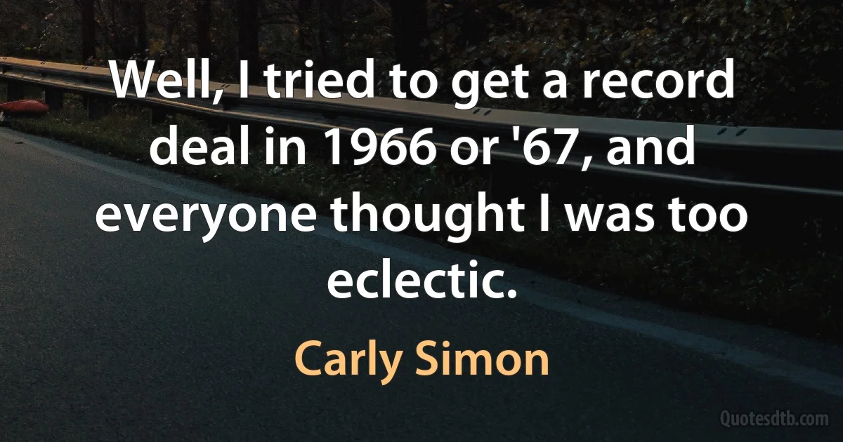 Well, I tried to get a record deal in 1966 or '67, and everyone thought I was too eclectic. (Carly Simon)