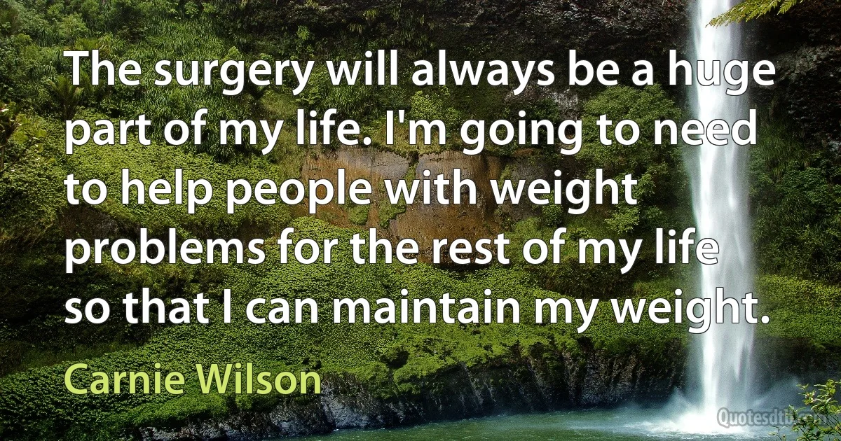 The surgery will always be a huge part of my life. I'm going to need to help people with weight problems for the rest of my life so that I can maintain my weight. (Carnie Wilson)