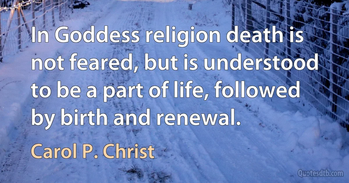 In Goddess religion death is not feared, but is understood to be a part of life, followed by birth and renewal. (Carol P. Christ)