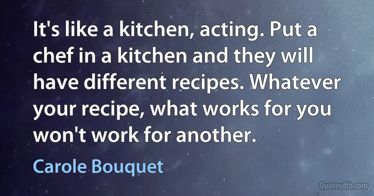 It's like a kitchen, acting. Put a chef in a kitchen and they will have different recipes. Whatever your recipe, what works for you won't work for another. (Carole Bouquet)