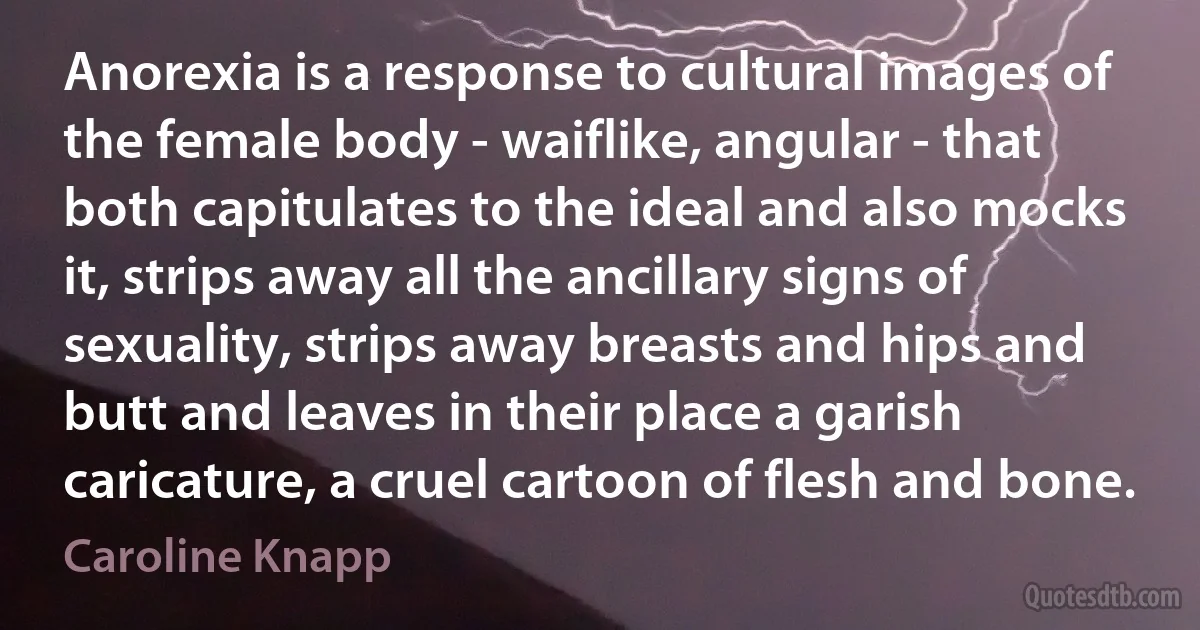 Anorexia is a response to cultural images of the female body - waiflike, angular - that both capitulates to the ideal and also mocks it, strips away all the ancillary signs of sexuality, strips away breasts and hips and butt and leaves in their place a garish caricature, a cruel cartoon of flesh and bone. (Caroline Knapp)