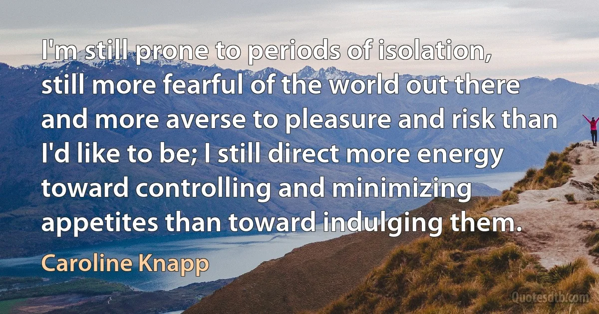 I'm still prone to periods of isolation, still more fearful of the world out there and more averse to pleasure and risk than I'd like to be; I still direct more energy toward controlling and minimizing appetites than toward indulging them. (Caroline Knapp)