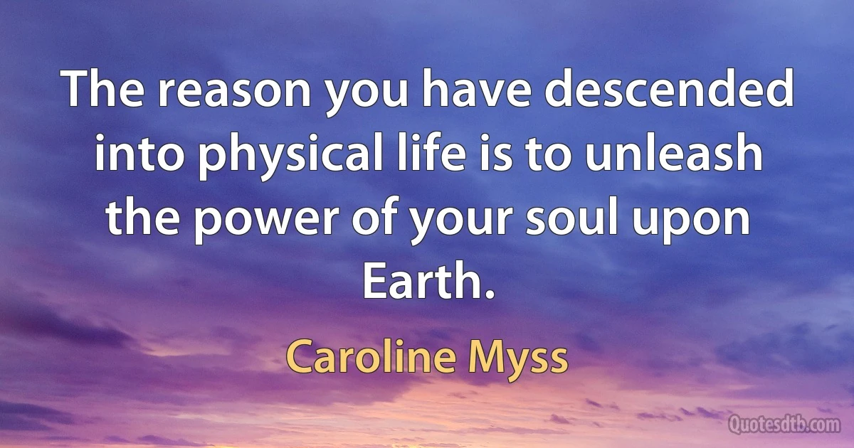 The reason you have descended into physical life is to unleash the power of your soul upon Earth. (Caroline Myss)