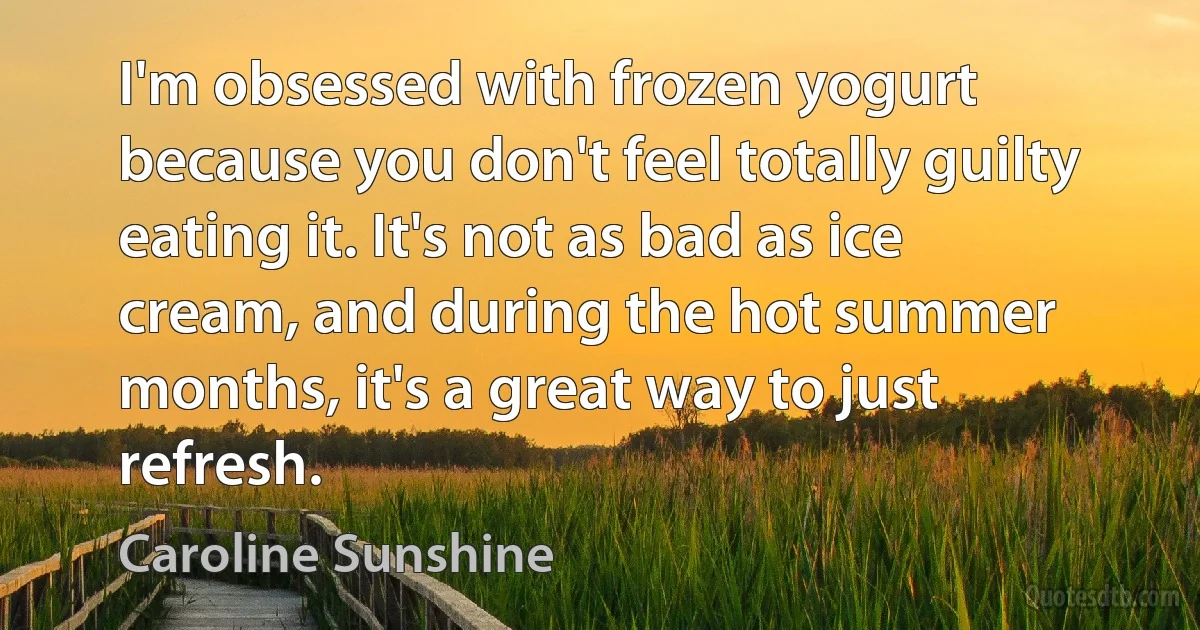 I'm obsessed with frozen yogurt because you don't feel totally guilty eating it. It's not as bad as ice cream, and during the hot summer months, it's a great way to just refresh. (Caroline Sunshine)