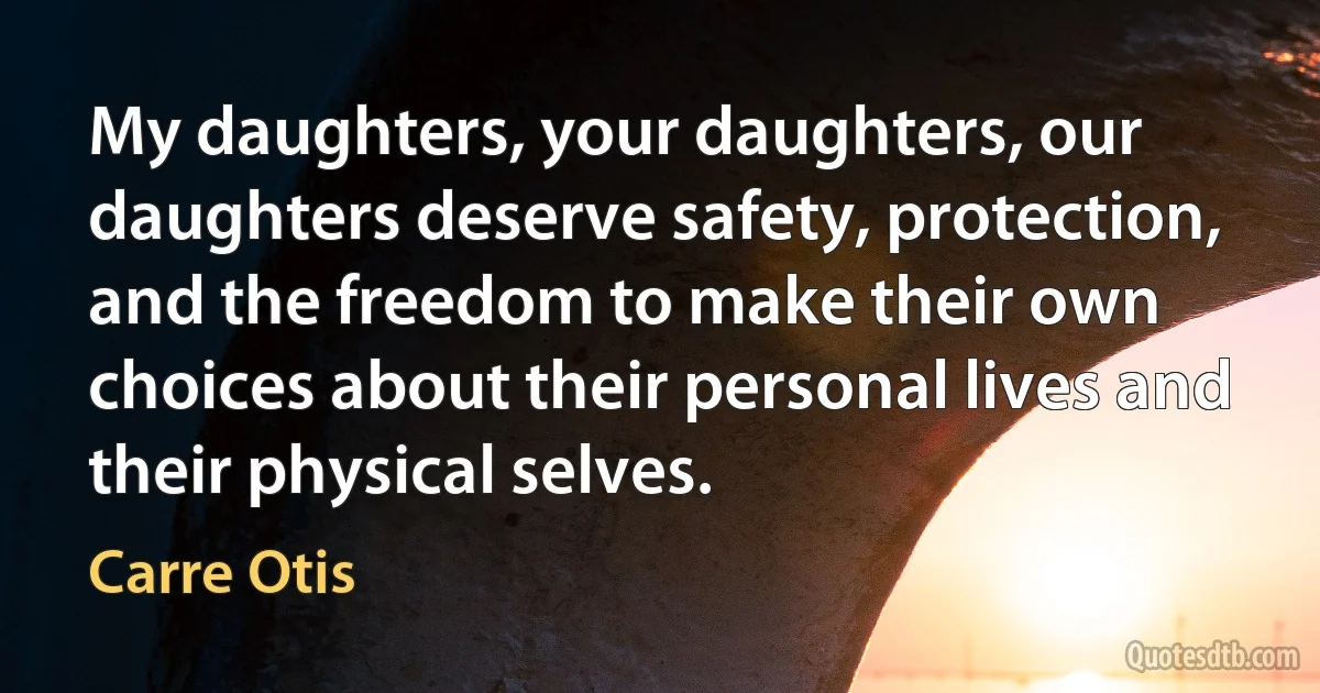 My daughters, your daughters, our daughters deserve safety, protection, and the freedom to make their own choices about their personal lives and their physical selves. (Carre Otis)