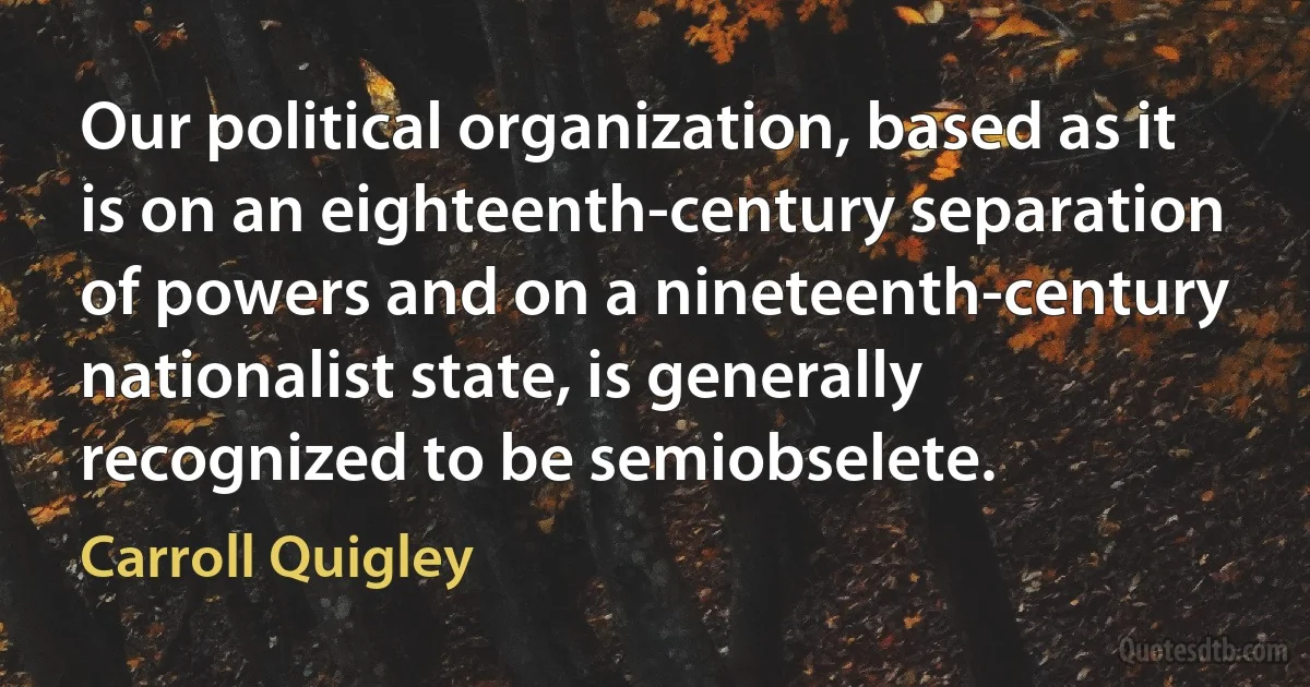 Our political organization, based as it is on an eighteenth-century separation of powers and on a nineteenth-century nationalist state, is generally recognized to be semiobselete. (Carroll Quigley)