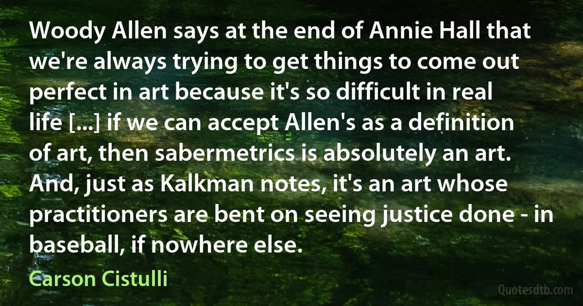 Woody Allen says at the end of Annie Hall that we're always trying to get things to come out perfect in art because it's so difficult in real life [...] if we can accept Allen's as a definition of art, then sabermetrics is absolutely an art. And, just as Kalkman notes, it's an art whose practitioners are bent on seeing justice done - in baseball, if nowhere else. (Carson Cistulli)