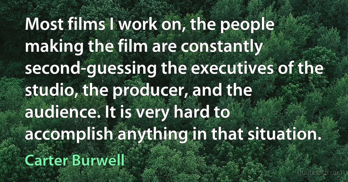 Most films I work on, the people making the film are constantly second-guessing the executives of the studio, the producer, and the audience. It is very hard to accomplish anything in that situation. (Carter Burwell)