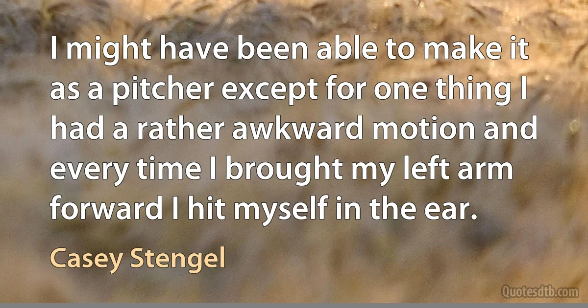 I might have been able to make it as a pitcher except for one thing I had a rather awkward motion and every time I brought my left arm forward I hit myself in the ear. (Casey Stengel)