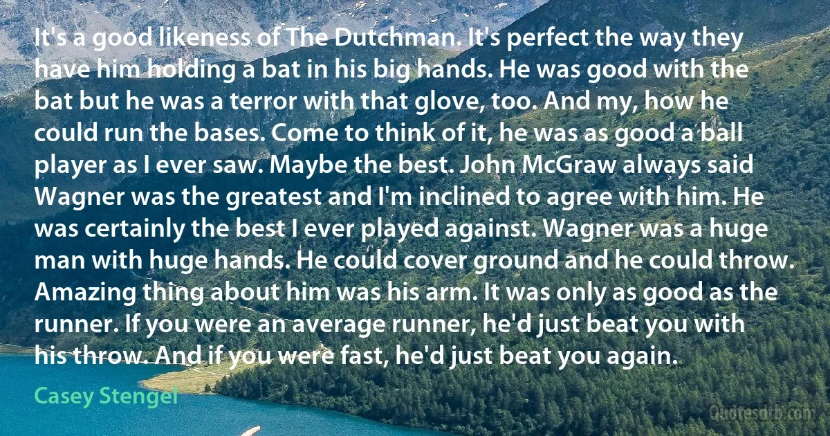 It's a good likeness of The Dutchman. It's perfect the way they have him holding a bat in his big hands. He was good with the bat but he was a terror with that glove, too. And my, how he could run the bases. Come to think of it, he was as good a ball player as I ever saw. Maybe the best. John McGraw always said Wagner was the greatest and I'm inclined to agree with him. He was certainly the best I ever played against. Wagner was a huge man with huge hands. He could cover ground and he could throw. Amazing thing about him was his arm. It was only as good as the runner. If you were an average runner, he'd just beat you with his throw. And if you were fast, he'd just beat you again. (Casey Stengel)