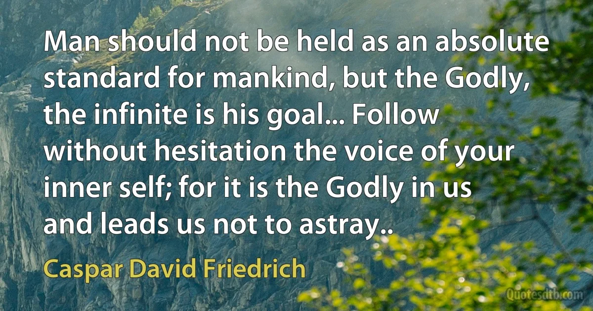 Man should not be held as an absolute standard for mankind, but the Godly, the infinite is his goal... Follow without hesitation the voice of your inner self; for it is the Godly in us and leads us not to astray.. (Caspar David Friedrich)