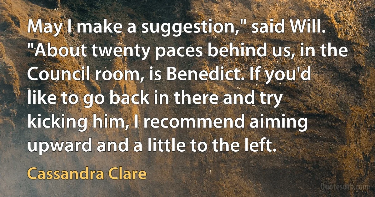 May I make a suggestion," said Will. "About twenty paces behind us, in the Council room, is Benedict. If you'd like to go back in there and try kicking him, I recommend aiming upward and a little to the left. (Cassandra Clare)