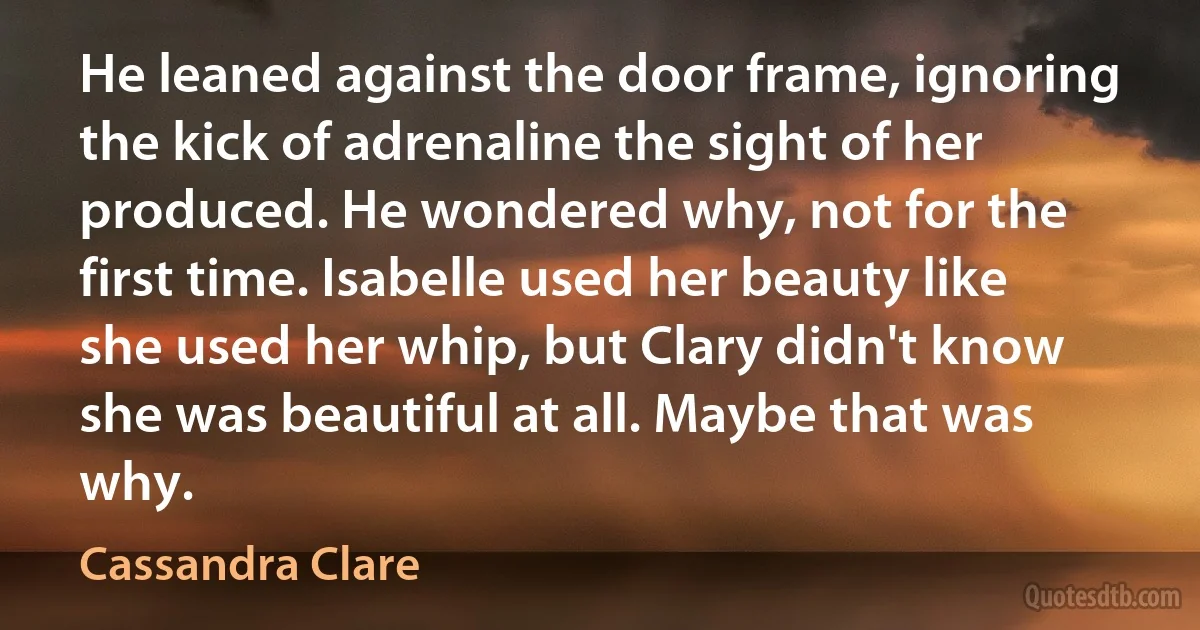 He leaned against the door frame, ignoring the kick of adrenaline the sight of her produced. He wondered why, not for the first time. Isabelle used her beauty like she used her whip, but Clary didn't know she was beautiful at all. Maybe that was why. (Cassandra Clare)