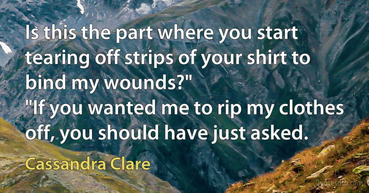 Is this the part where you start tearing off strips of your shirt to bind my wounds?"
"If you wanted me to rip my clothes off, you should have just asked. (Cassandra Clare)