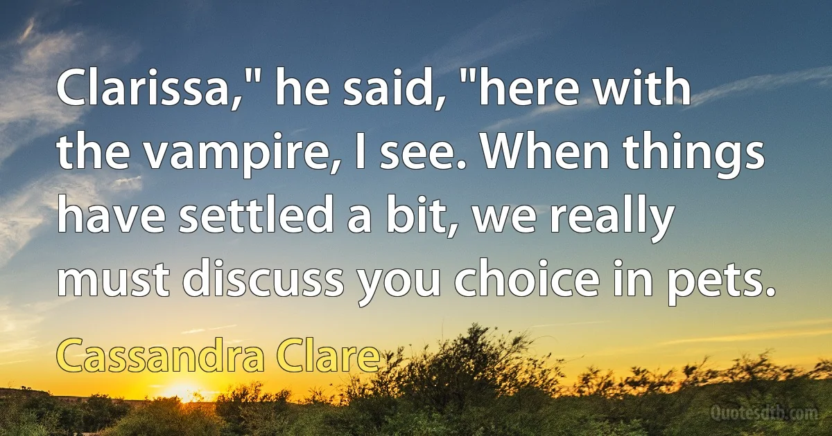 Clarissa," he said, "here with the vampire, I see. When things have settled a bit, we really must discuss you choice in pets. (Cassandra Clare)