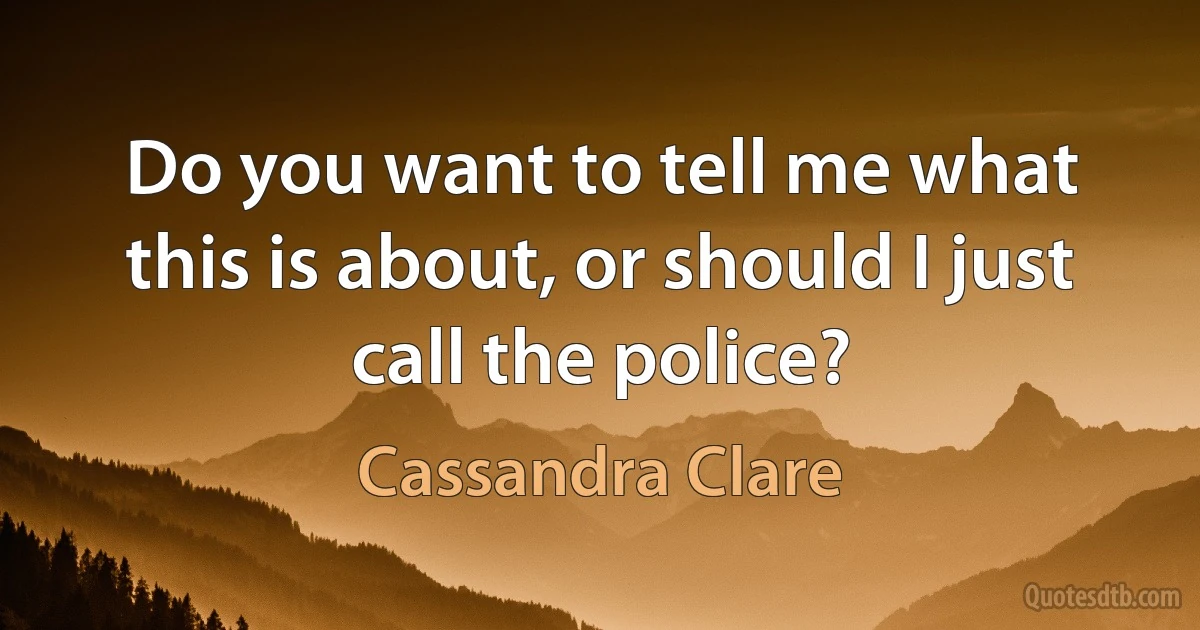 Do you want to tell me what this is about, or should I just call the police? (Cassandra Clare)