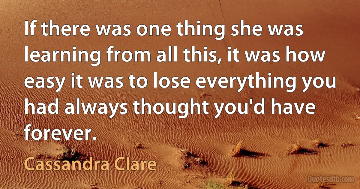 If there was one thing she was learning from all this, it was how easy it was to lose everything you had always thought you'd have forever. (Cassandra Clare)