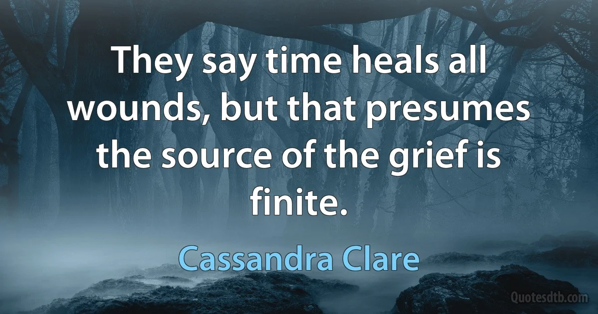 They say time heals all wounds, but that presumes the source of the grief is finite. (Cassandra Clare)