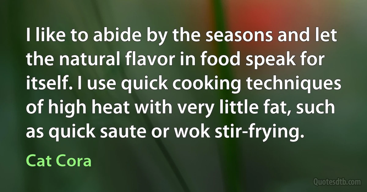 I like to abide by the seasons and let the natural flavor in food speak for itself. I use quick cooking techniques of high heat with very little fat, such as quick saute or wok stir-frying. (Cat Cora)